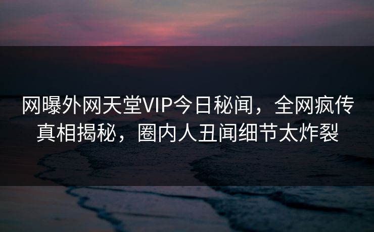 网曝外网天堂VIP今日秘闻，全网疯传真相揭秘，圈内人丑闻细节太炸裂