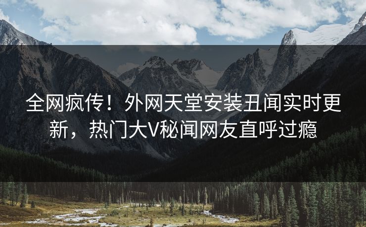 全网疯传！外网天堂安装丑闻实时更新，热门大V秘闻网友直呼过瘾