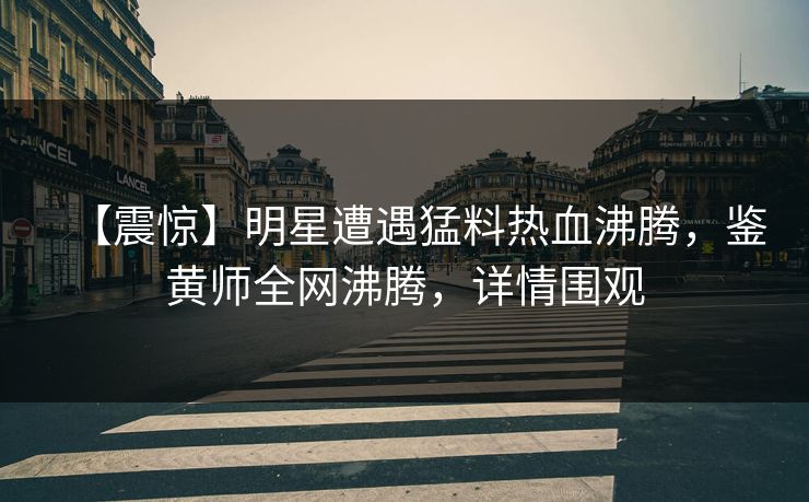 【震惊】明星遭遇猛料热血沸腾，鉴黄师全网沸腾，详情围观