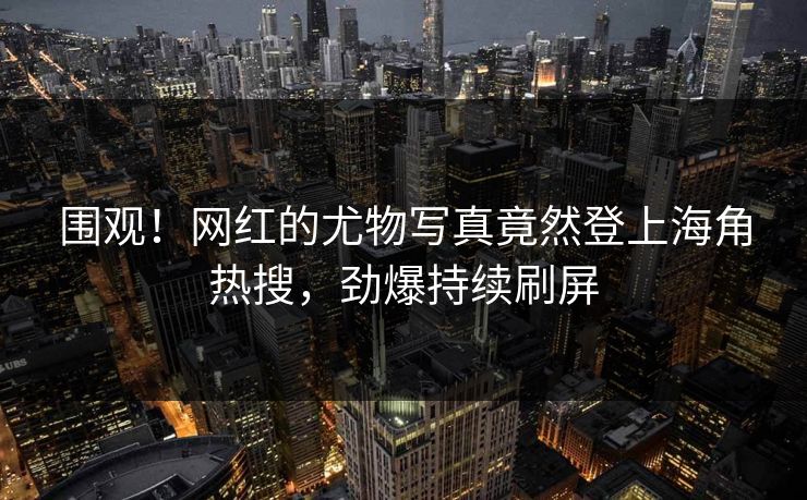 围观！网红的尤物写真竟然登上海角热搜，劲爆持续刷屏