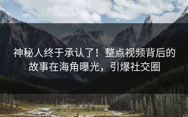神秘人终于承认了！整点视频背后的故事在海角曝光，引爆社交圈