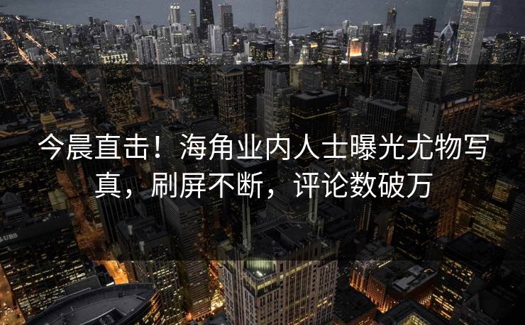 今晨直击！海角业内人士曝光尤物写真，刷屏不断，评论数破万