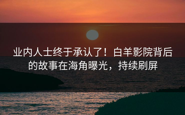 业内人士终于承认了！白羊影院背后的故事在海角曝光，持续刷屏