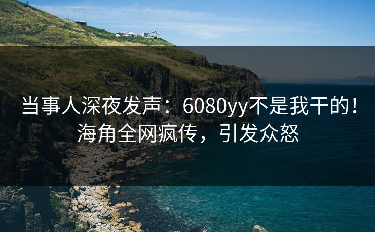 当事人深夜发声：6080yy不是我干的！海角全网疯传，引发众怒