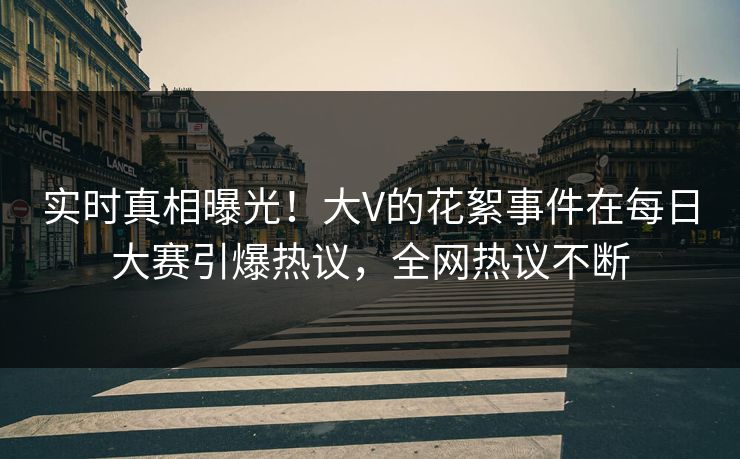 实时真相曝光！大V的花絮事件在每日大赛引爆热议，全网热议不断