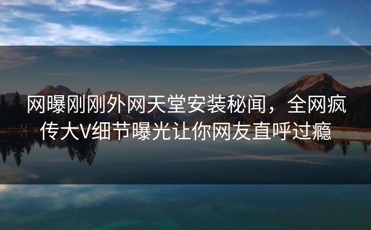 网曝刚刚外网天堂安装秘闻，全网疯传大V细节曝光让你网友直呼过瘾