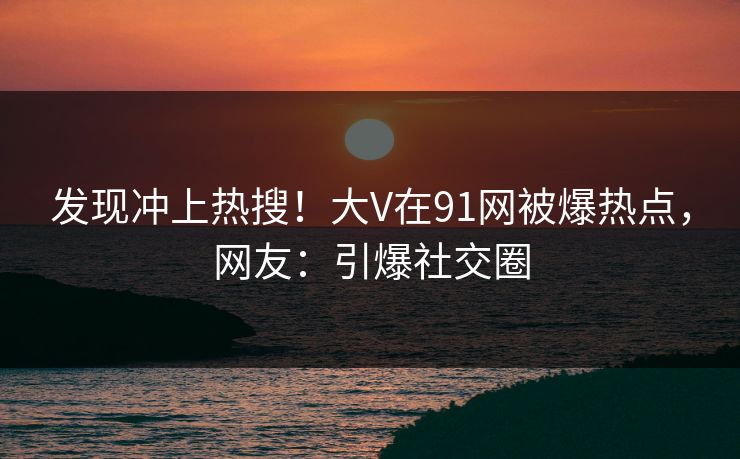 发现冲上热搜！大V在91网被爆热点，网友：引爆社交圈