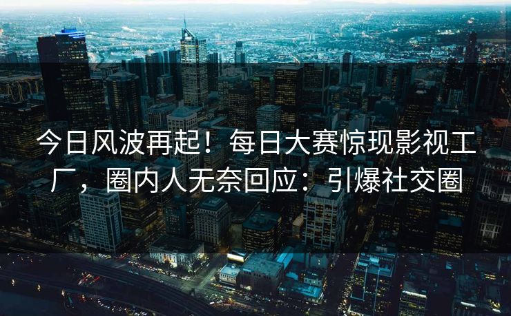 今日风波再起！每日大赛惊现影视工厂，圈内人无奈回应：引爆社交圈