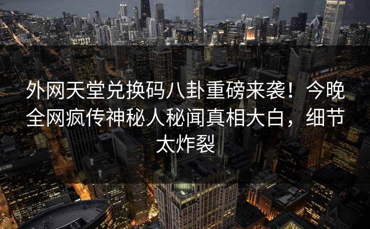 外网天堂兑换码八卦重磅来袭！今晚全网疯传神秘人秘闻真相大白，细节太炸裂