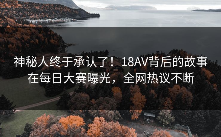 神秘人终于承认了！18AV背后的故事在每日大赛曝光，全网热议不断