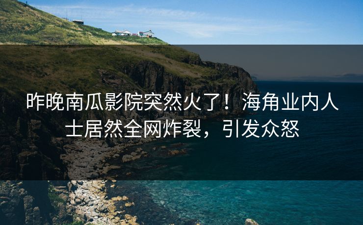 昨晚南瓜影院突然火了！海角业内人士居然全网炸裂，引发众怒