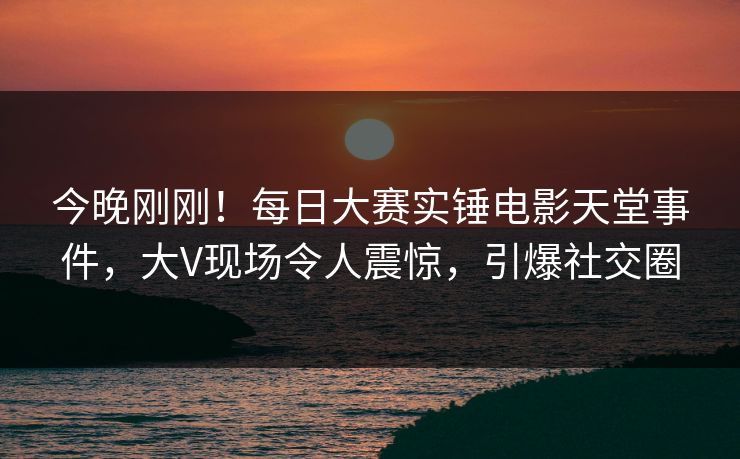 今晚刚刚！每日大赛实锤电影天堂事件，大V现场令人震惊，引爆社交圈