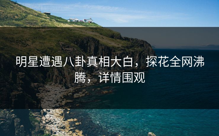 明星遭遇八卦真相大白，探花全网沸腾，详情围观