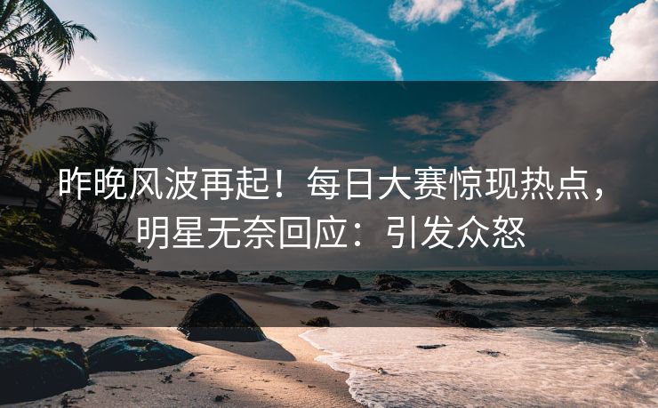 昨晚风波再起！每日大赛惊现热点，明星无奈回应：引发众怒
