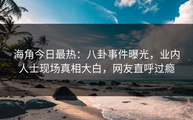 海角今日最热：八卦事件曝光，业内人士现场真相大白，网友直呼过瘾