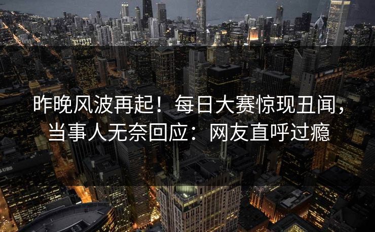 昨晚风波再起！每日大赛惊现丑闻，当事人无奈回应：网友直呼过瘾