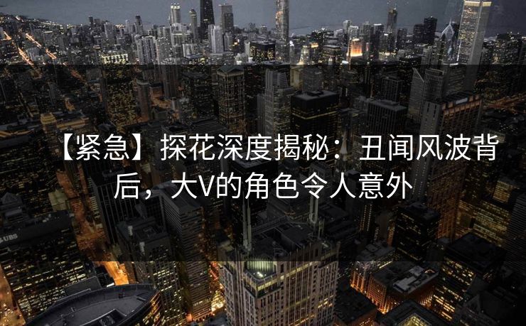【紧急】探花深度揭秘：丑闻风波背后，大V的角色令人意外