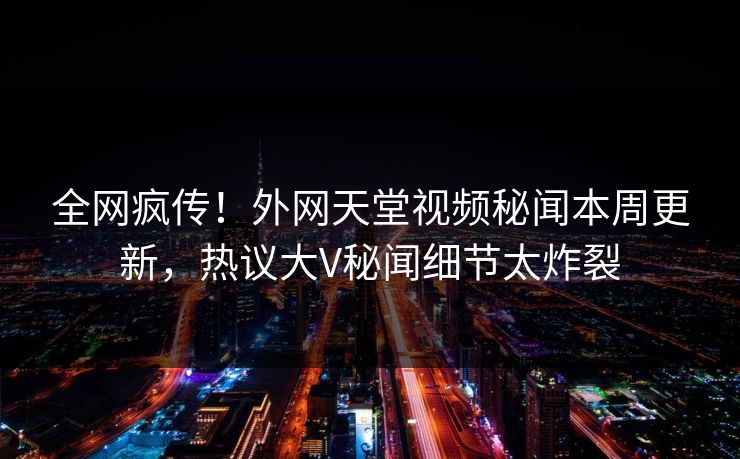全网疯传！外网天堂视频秘闻本周更新，热议大V秘闻细节太炸裂