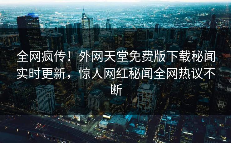 全网疯传！外网天堂免费版下载秘闻实时更新，惊人网红秘闻全网热议不断