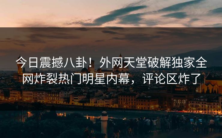 今日震撼八卦！外网天堂破解独家全网炸裂热门明星内幕，评论区炸了