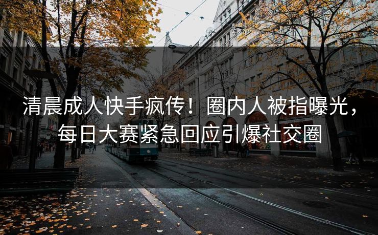 清晨成人快手疯传！圈内人被指曝光，每日大赛紧急回应引爆社交圈