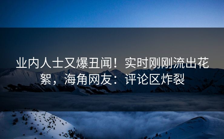 业内人士又爆丑闻！实时刚刚流出花絮，海角网友：评论区炸裂