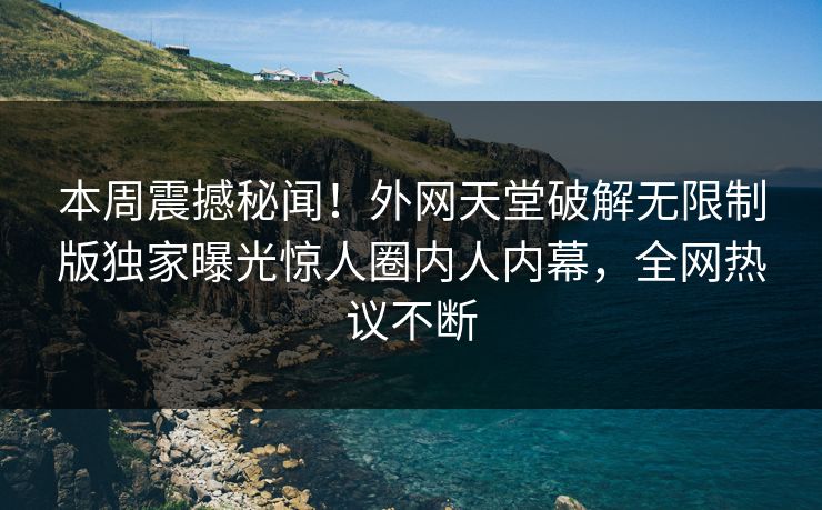 本周震撼秘闻！外网天堂破解无限制版独家曝光惊人圈内人内幕，全网热议不断