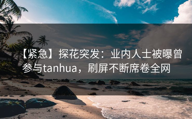 【紧急】探花突发：业内人士被曝曾参与tanhua，刷屏不断席卷全网