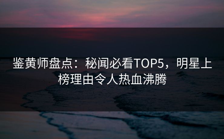 鉴黄师盘点：秘闻必看TOP5，明星上榜理由令人热血沸腾