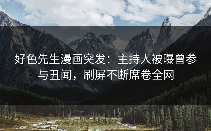 好色先生漫画突发：主持人被曝曾参与丑闻，刷屏不断席卷全网