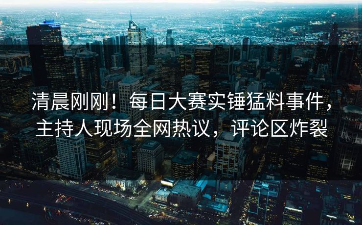 清晨刚刚！每日大赛实锤猛料事件，主持人现场全网热议，评论区炸裂