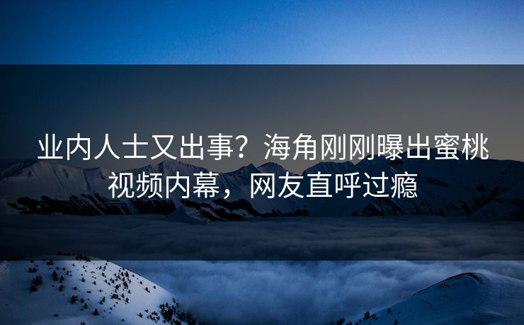 业内人士又出事？海角刚刚曝出蜜桃视频内幕，网友直呼过瘾