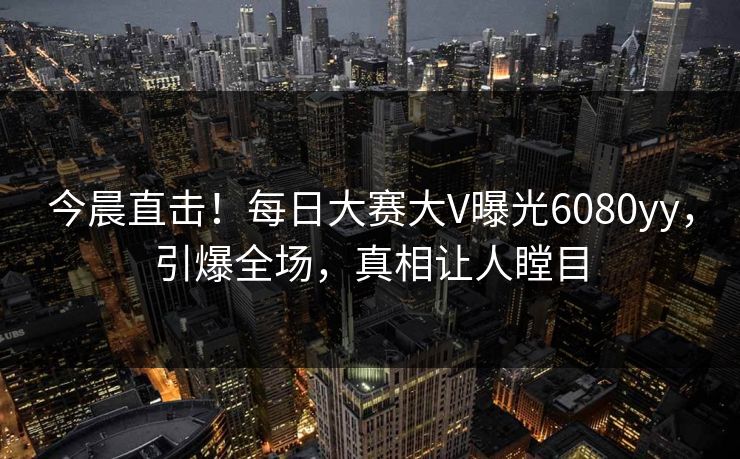 今晨直击！每日大赛大V曝光6080yy，引爆全场，真相让人瞠目