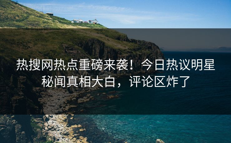 热搜网热点重磅来袭！今日热议明星秘闻真相大白，评论区炸了