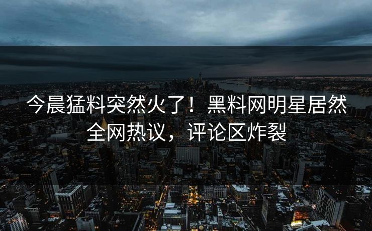 今晨猛料突然火了！黑料网明星居然全网热议，评论区炸裂