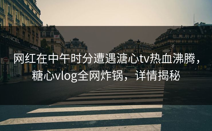 网红在中午时分遭遇溏心tv热血沸腾，糖心vlog全网炸锅，详情揭秘