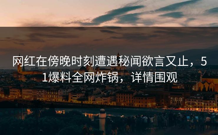 网红在傍晚时刻遭遇秘闻欲言又止，51爆料全网炸锅，详情围观