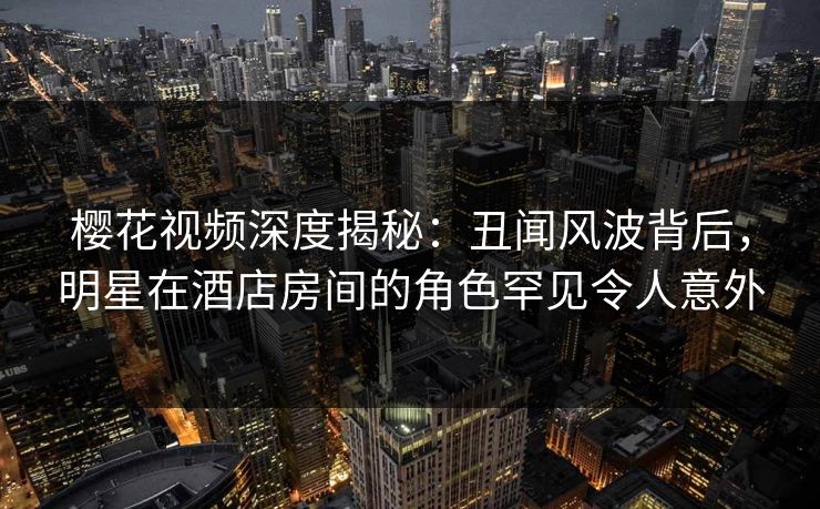 樱花视频深度揭秘：丑闻风波背后，明星在酒店房间的角色罕见令人意外