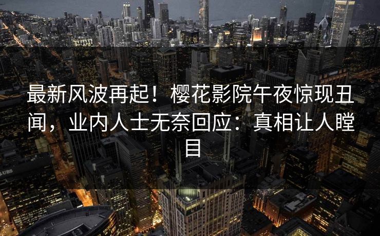 最新风波再起！樱花影院午夜惊现丑闻，业内人士无奈回应：真相让人瞠目