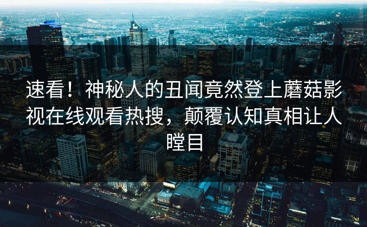 速看！神秘人的丑闻竟然登上蘑菇影视在线观看热搜，颠覆认知真相让人瞠目