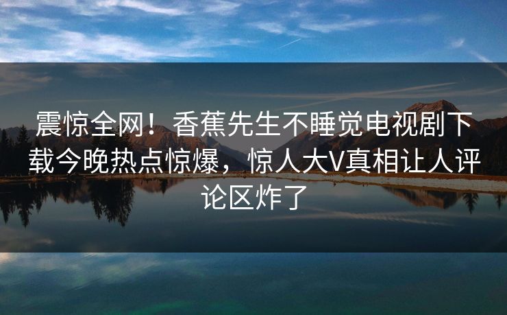 震惊全网！香蕉先生不睡觉电视剧下载今晚热点惊爆，惊人大V真相让人评论区炸了