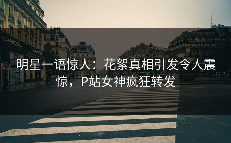 明星一语惊人：花絮真相引发令人震惊，P站女神疯狂转发