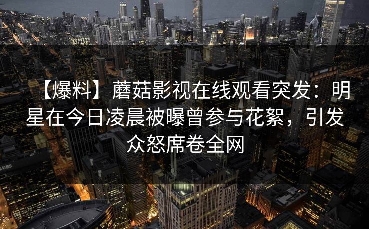 【爆料】蘑菇影视在线观看突发：明星在今日凌晨被曝曾参与花絮，引发众怒席卷全网