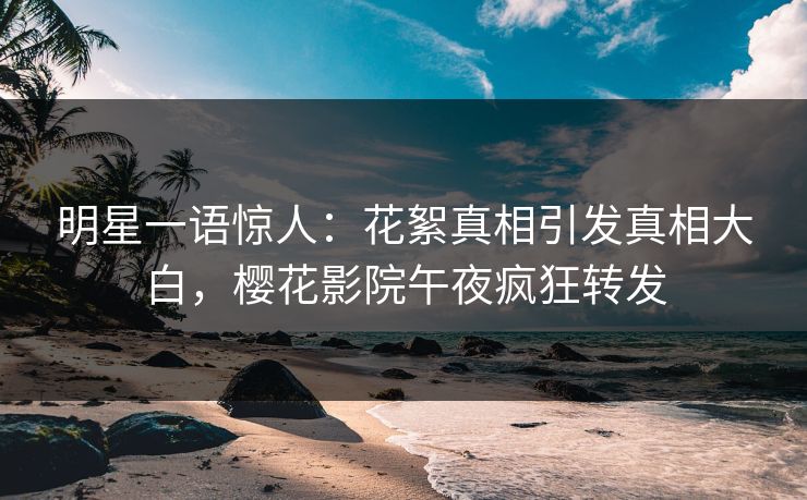 明星一语惊人：花絮真相引发真相大白，樱花影院午夜疯狂转发