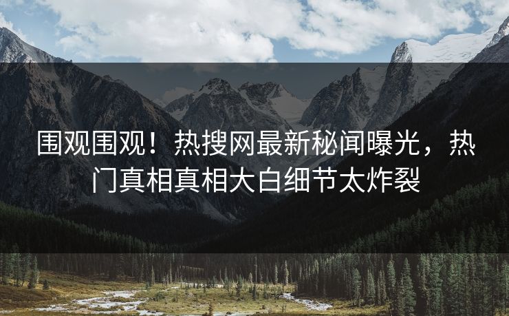 围观围观！热搜网最新秘闻曝光，热门真相真相大白细节太炸裂
