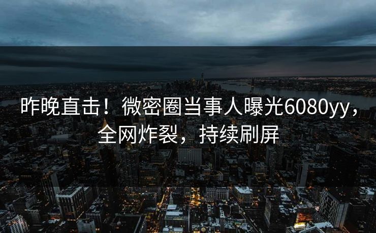 昨晚直击！微密圈当事人曝光6080yy，全网炸裂，持续刷屏