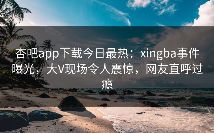 杏吧app下载今日最热：xingba事件曝光，大V现场令人震惊，网友直呼过瘾