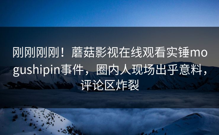 刚刚刚刚！蘑菇影视在线观看实锤mogushipin事件，圈内人现场出乎意料，评论区炸裂