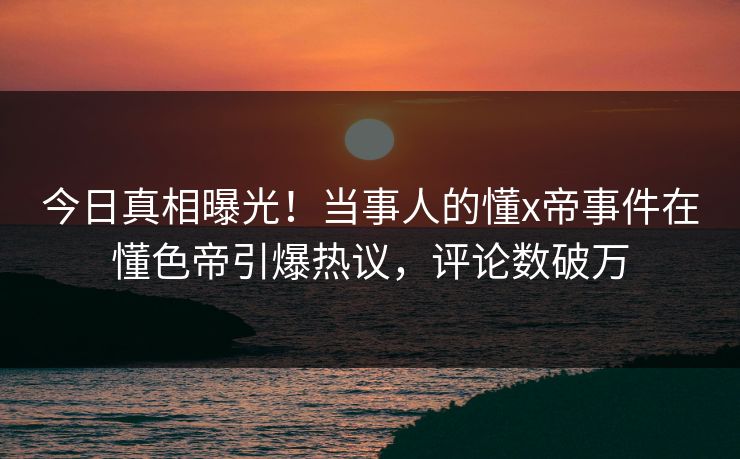今日真相曝光！当事人的懂x帝事件在懂色帝引爆热议，评论数破万