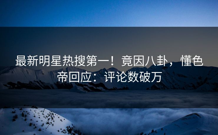 最新明星热搜第一！竟因八卦，懂色帝回应：评论数破万